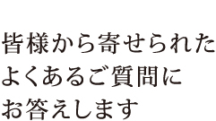 皆様から寄せられたよくあるご質問にお答えします